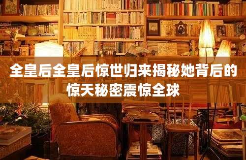 全皇后全皇后惊世归来揭秘她背后的惊天秘密震惊全球