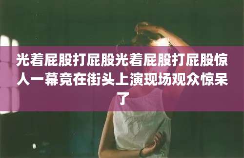 光着屁股打屁股光着屁股打屁股惊人一幕竟在街头上演现场观众惊呆了