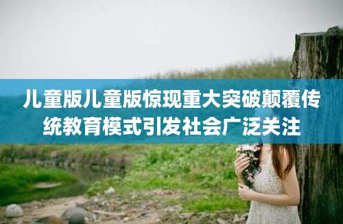 儿童版儿童版惊现重大突破颠覆传统教育模式引发社会广泛关注