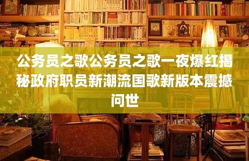 公务员之歌公务员之歌一夜爆红揭秘政府职员新潮流国歌新版本震撼问世