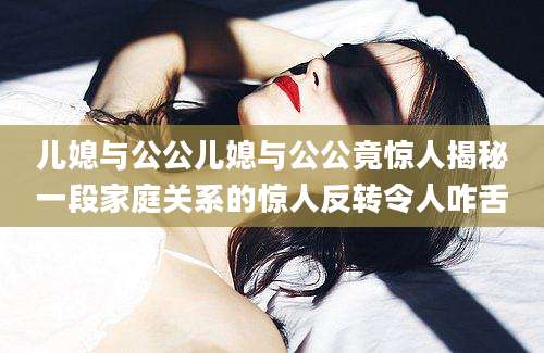 儿媳与公公儿媳与公公竟惊人揭秘一段家庭关系的惊人反转令人咋舌