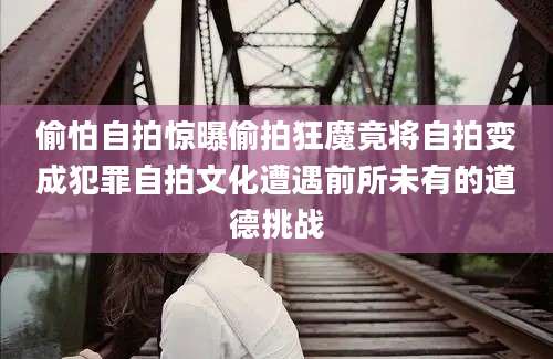 偷怕自拍惊曝偷拍狂魔竟将自拍变成犯罪自拍文化遭遇前所未有的道德挑战