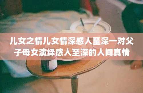 儿女之情儿女情深感人至深一对父子母女演绎感人至深的人间真情