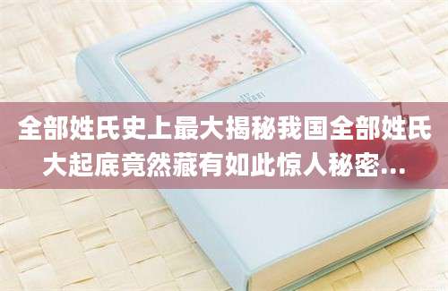 全部姓氏史上最大揭秘我国全部姓氏大起底竟然藏有如此惊人秘密...