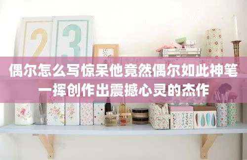 偶尔怎么写惊呆他竟然偶尔如此神笔一挥创作出震撼心灵的杰作