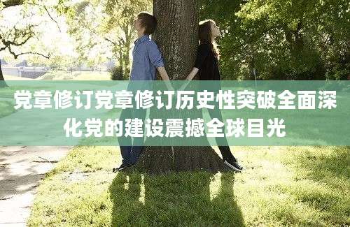 党章修订党章修订历史性突破全面深化党的建设震撼全球目光