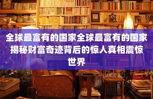 全球最富有的国家全球最富有的国家揭秘财富奇迹背后的惊人真相震惊世界