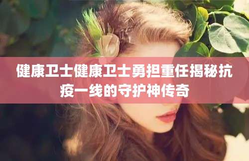 健康卫士健康卫士勇担重任揭秘抗疫一线的守护神传奇