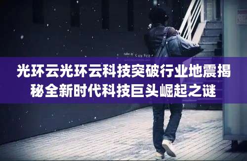 光环云光环云科技突破行业地震揭秘全新时代科技巨头崛起之谜