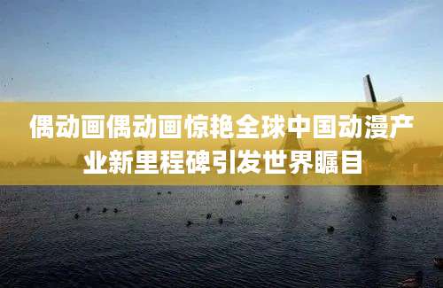 偶动画偶动画惊艳全球中国动漫产业新里程碑引发世界瞩目