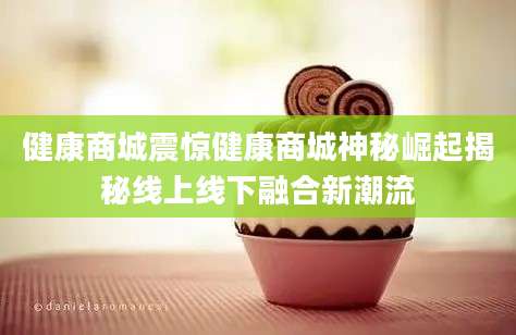 健康商城震惊健康商城神秘崛起揭秘线上线下融合新潮流
