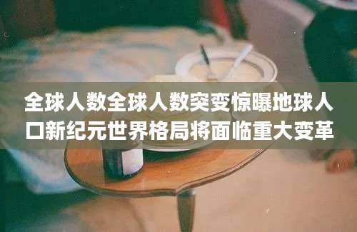 全球人数全球人数突变惊曝地球人口新纪元世界格局将面临重大变革