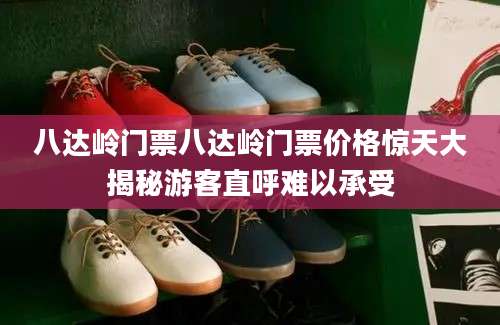 八达岭门票八达岭门票价格惊天大揭秘游客直呼难以承受