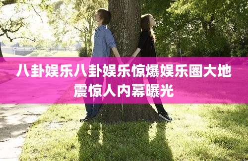八卦娱乐八卦娱乐惊爆娱乐圈大地震惊人内幕曝光