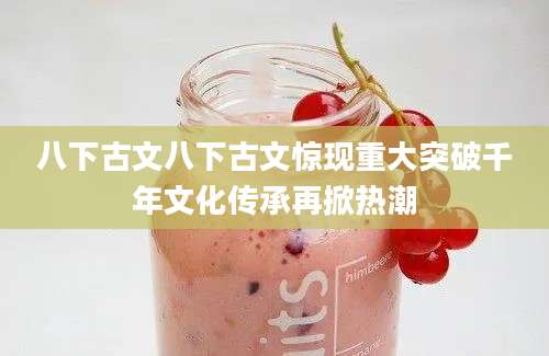 八下古文八下古文惊现重大突破千年文化传承再掀热潮