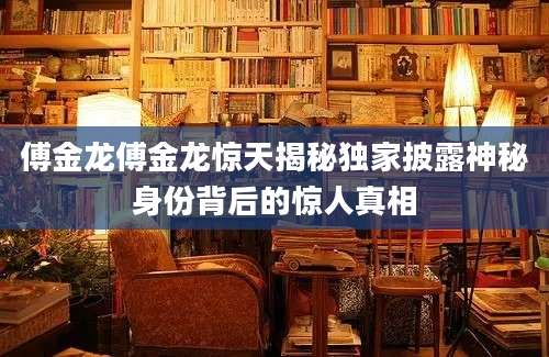 傅金龙傅金龙惊天揭秘独家披露神秘身份背后的惊人真相