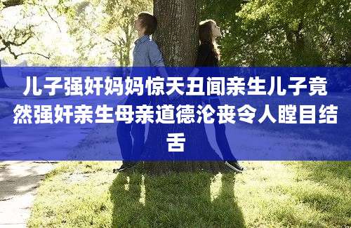 儿子强奸妈妈惊天丑闻亲生儿子竟然强奸亲生母亲道德沦丧令人瞠目结舌