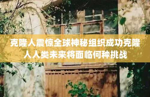 克隆人震惊全球神秘组织成功克隆人人类未来将面临何种挑战