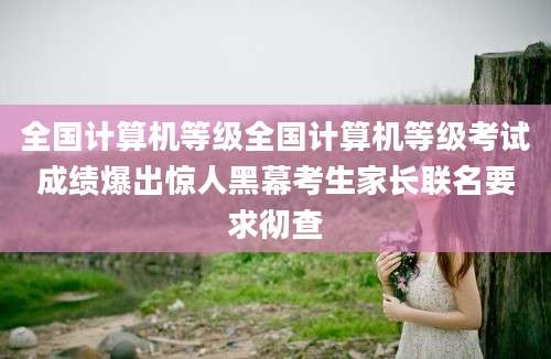 全国计算机等级全国计算机等级考试成绩爆出惊人黑幕考生家长联名要求彻查