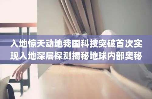 入地惊天动地我国科技突破首次实现入地深层探测揭秘地球内部奥秘