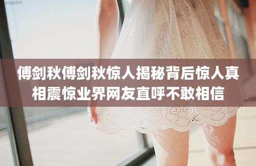傅剑秋傅剑秋惊人揭秘背后惊人真相震惊业界网友直呼不敢相信