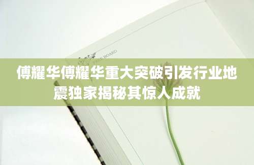 傅耀华傅耀华重大突破引发行业地震独家揭秘其惊人成就