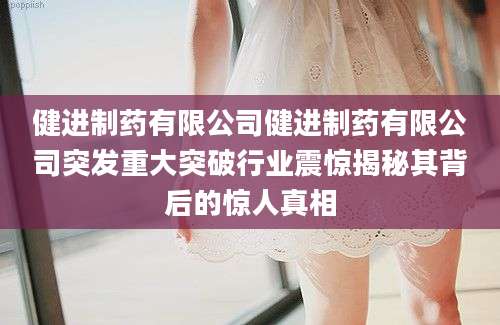 健进制药有限公司健进制药有限公司突发重大突破行业震惊揭秘其背后的惊人真相