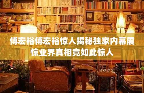 傅宏裕傅宏裕惊人揭秘独家内幕震惊业界真相竟如此惊人