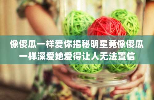 像傻瓜一样爱你揭秘明星竟像傻瓜一样深爱她爱得让人无法置信