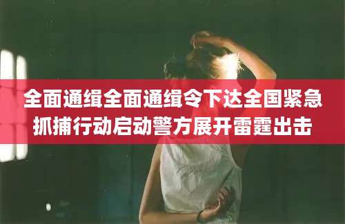 全面通缉全面通缉令下达全国紧急抓捕行动启动警方展开雷霆出击