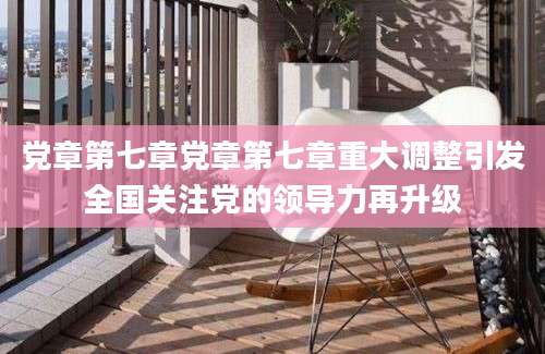 党章第七章党章第七章重大调整引发全国关注党的领导力再升级