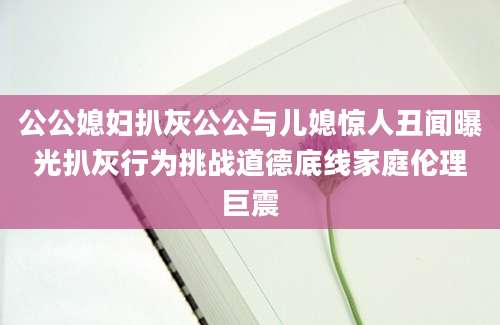 公公媳妇扒灰公公与儿媳惊人丑闻曝光扒灰行为挑战道德底线家庭伦理巨震