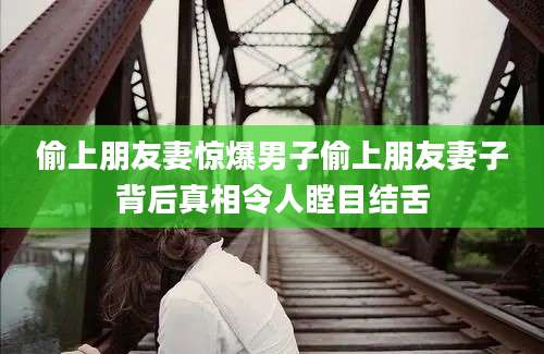 偷上朋友妻惊爆男子偷上朋友妻子背后真相令人瞠目结舌