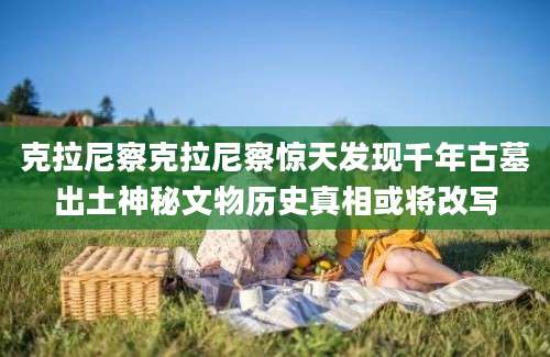 克拉尼察克拉尼察惊天发现千年古墓出土神秘文物历史真相或将改写