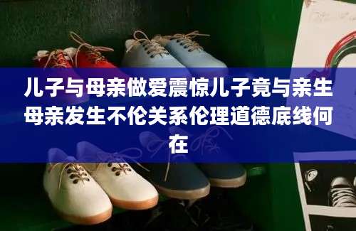 儿子与母亲做爱震惊儿子竟与亲生母亲发生不伦关系伦理道德底线何在