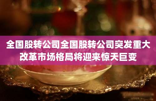 全国股转公司全国股转公司突发重大改革市场格局将迎来惊天巨变