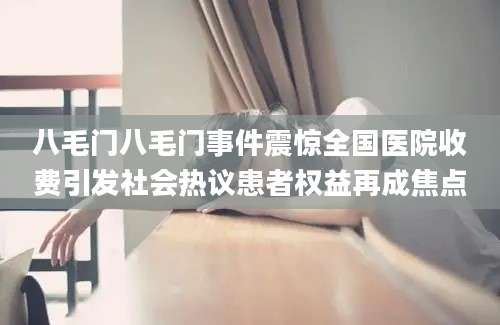 八毛门八毛门事件震惊全国医院收费引发社会热议患者权益再成焦点