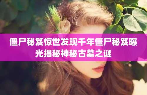 僵尸秘笈惊世发现千年僵尸秘笈曝光揭秘神秘古墓之谜