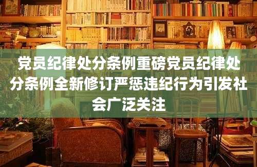 党员纪律处分条例重磅党员纪律处分条例全新修订严惩违纪行为引发社会广泛关注