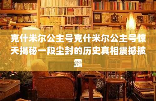 克什米尔公主号克什米尔公主号惊天揭秘一段尘封的历史真相震撼披露