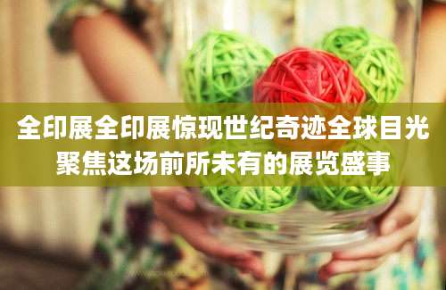 全印展全印展惊现世纪奇迹全球目光聚焦这场前所未有的展览盛事