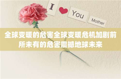全球变暖的危害全球变暖危机加剧前所未有的危害震撼地球未来