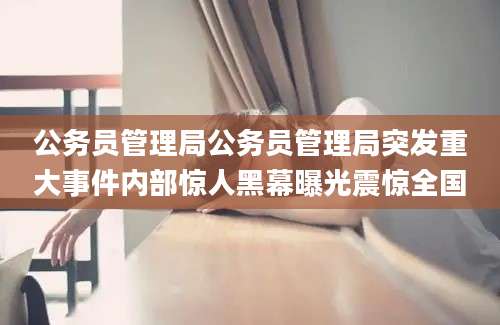 公务员管理局公务员管理局突发重大事件内部惊人黑幕曝光震惊全国