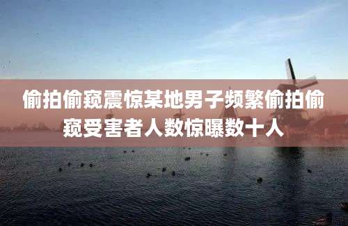 偷拍偷窥震惊某地男子频繁偷拍偷窥受害者人数惊曝数十人