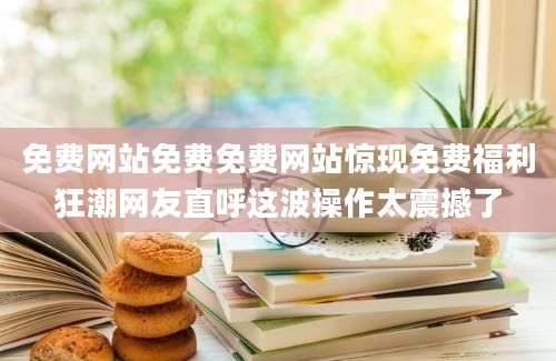 免费网站免费免费网站惊现免费福利狂潮网友直呼这波操作太震撼了
