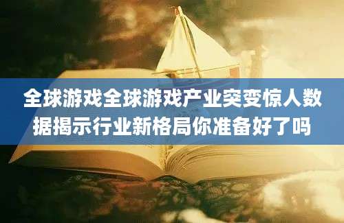 全球游戏全球游戏产业突变惊人数据揭示行业新格局你准备好了吗