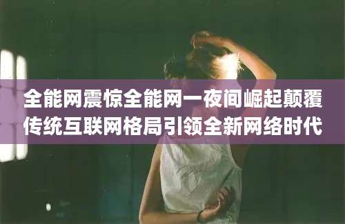 全能网震惊全能网一夜间崛起颠覆传统互联网格局引领全新网络时代