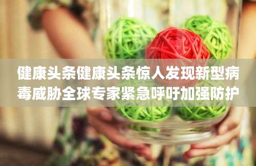 健康头条健康头条惊人发现新型病毒威胁全球专家紧急呼吁加强防护