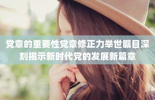 党章的重要性党章修正力举世瞩目深刻揭示新时代党的发展新篇章