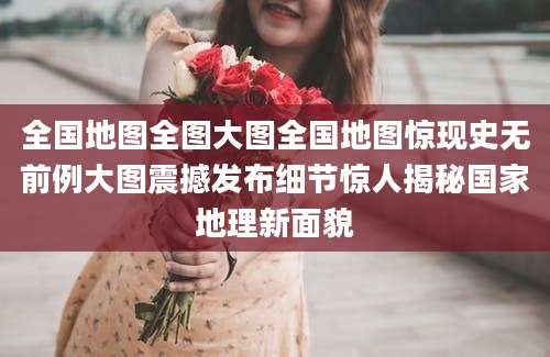 全国地图全图大图全国地图惊现史无前例大图震撼发布细节惊人揭秘国家地理新面貌